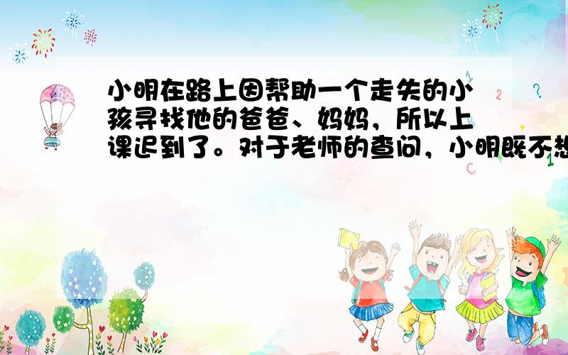 小明在路上因帮助一个走失的小孩寻找他的爸爸、妈妈，所以上课迟到了。对于老师的查问，小明既不想表现自己，又不想受到老师的批