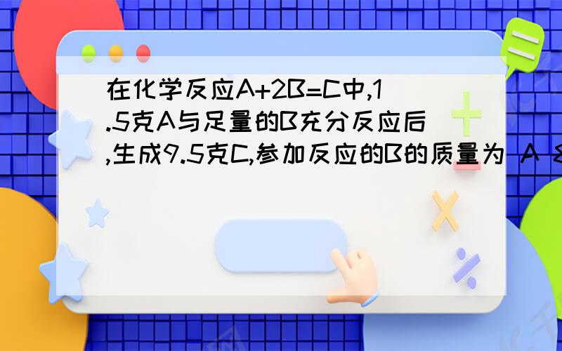 在化学反应A+2B=C中,1.5克A与足量的B充分反应后,生成9.5克C,参加反应的B的质量为 A 8克 B4克谢谢了,