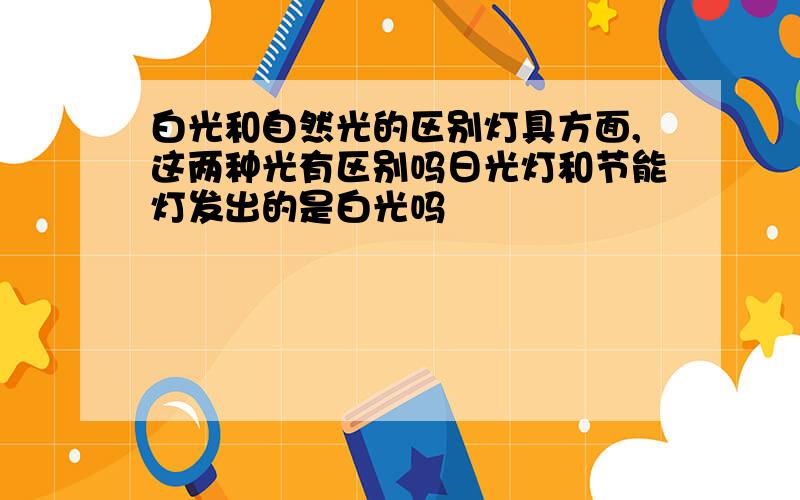 白光和自然光的区别灯具方面,这两种光有区别吗日光灯和节能灯发出的是白光吗