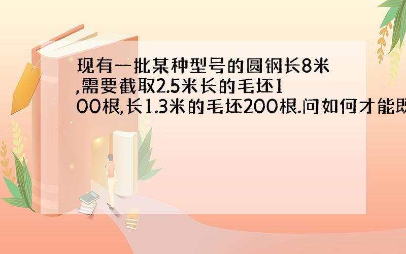 现有一批某种型号的圆钢长8米,需要截取2.5米长的毛坯100根,长1.3米的毛坯200根.问如何才能既满足需要,