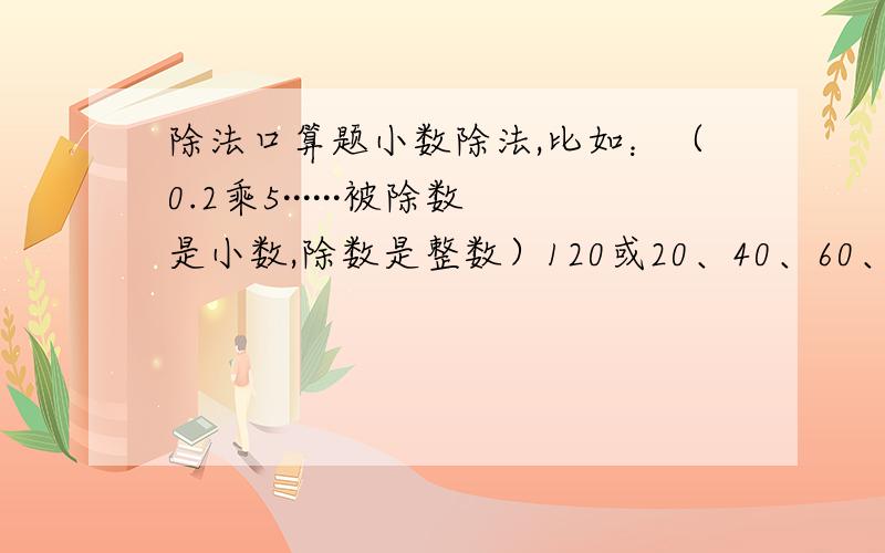 除法口算题小数除法,比如：（0.2乘5······被除数是小数,除数是整数）120或20、40、60、80、100道