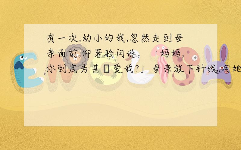 有一次,幼小的我,忽然走到母亲面前,仰著脸问说：「妈妈,你到底为甚麼爱我?」母亲放下针线,用她的面