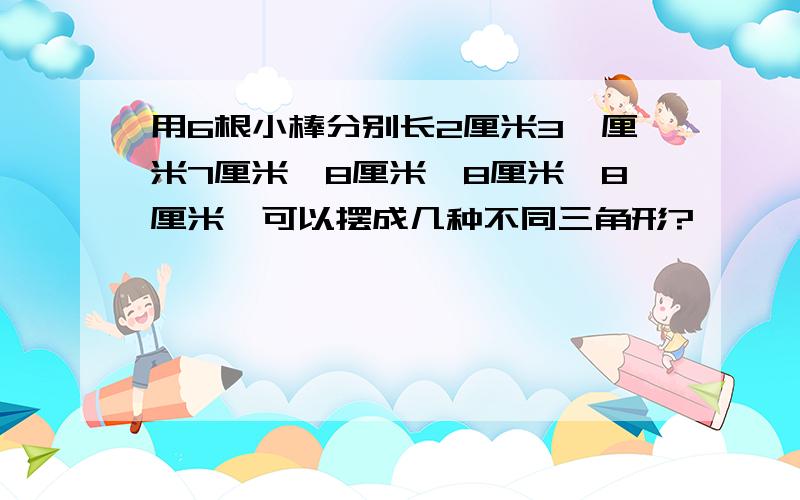 用6根小棒分别长2厘米3,厘米7厘米,8厘米,8厘米,8厘米,可以摆成几种不同三角形?