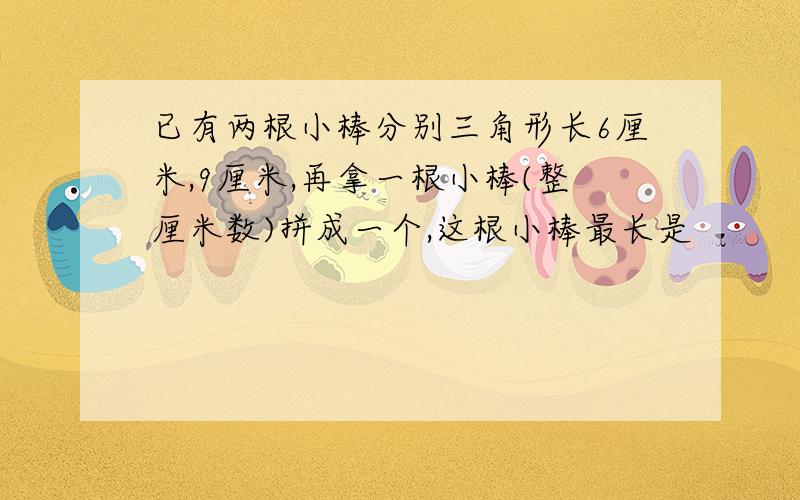 已有两根小棒分别三角形长6厘米,9厘米,再拿一根小棒(整厘米数)拼成一个,这根小棒最长是