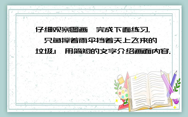 仔细观察图画,完成下面练习.一只鱼撑着雨伞挡着天上飞来的垃圾.1、用简短的文字介绍画面内容.