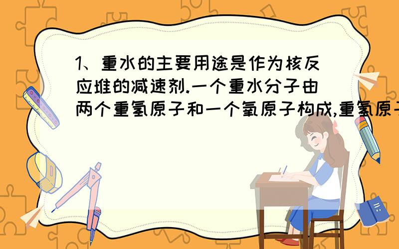 1、重水的主要用途是作为核反应堆的减速剂.一个重水分子由两个重氢原子和一个氧原子构成,重氢原子的核电荷数是1,相对原子质