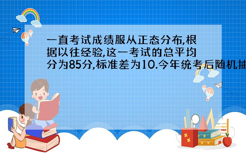 一直考试成绩服从正态分布,根据以往经验,这一考试的总平均分为85分,标准差为10.今年统考后随机抽取了一个容量为80的样