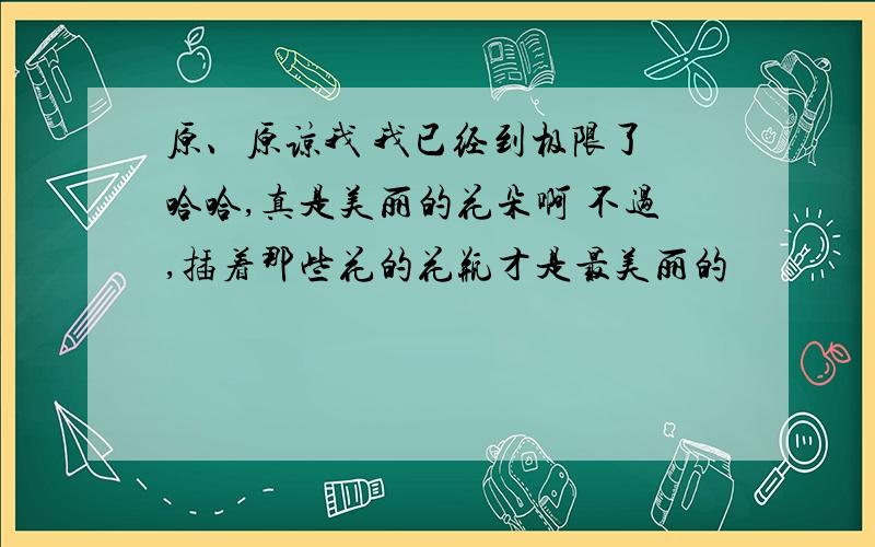 原、原谅我 我已经到极限了 哈哈,真是美丽的花朵啊 不过,插着那些花的花瓶才是最美丽的