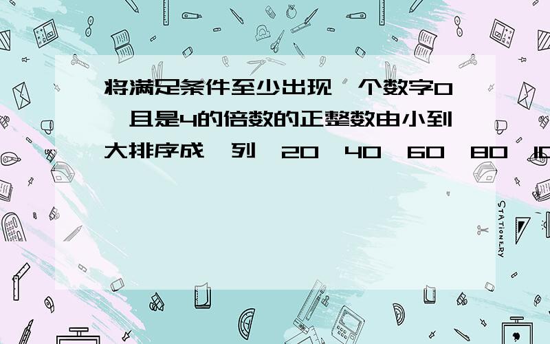 将满足条件至少出现一个数字0,且是4的倍数的正整数由小到大排序成一列,20,40,60,80,10