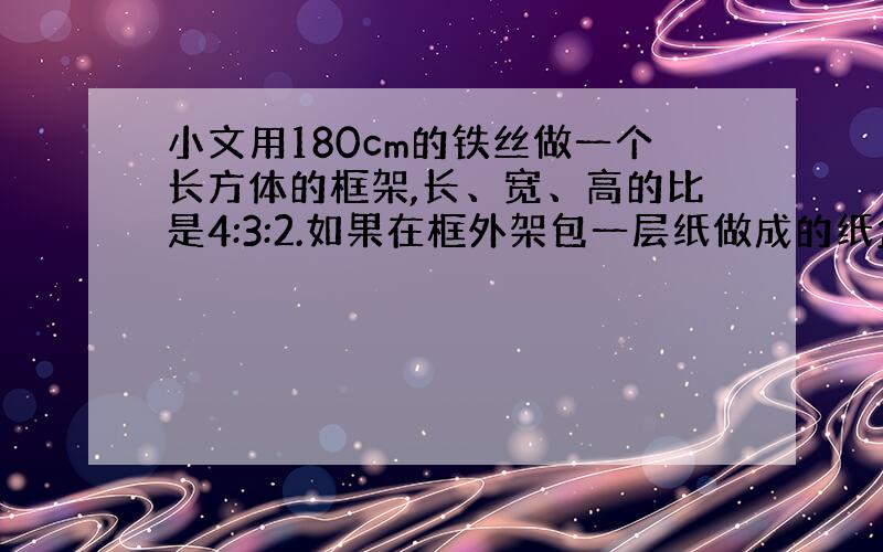 小文用180cm的铁丝做一个长方体的框架,长、宽、高的比是4:3:2.如果在框外架包一层纸做成的纸盒,那么至少