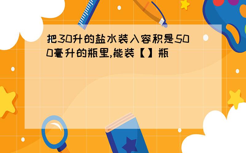 把30升的盐水装入容积是500毫升的瓶里,能装【】瓶