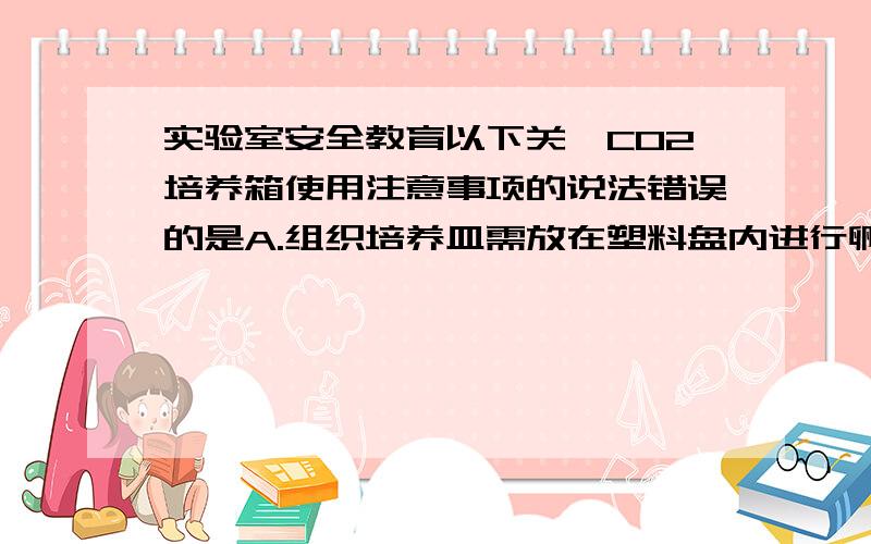 实验室安全教育以下关於CO2培养箱使用注意事项的说法错误的是A.组织培养皿需放在塑料盘内进行孵育B.培养瓶和碟可以叠放C