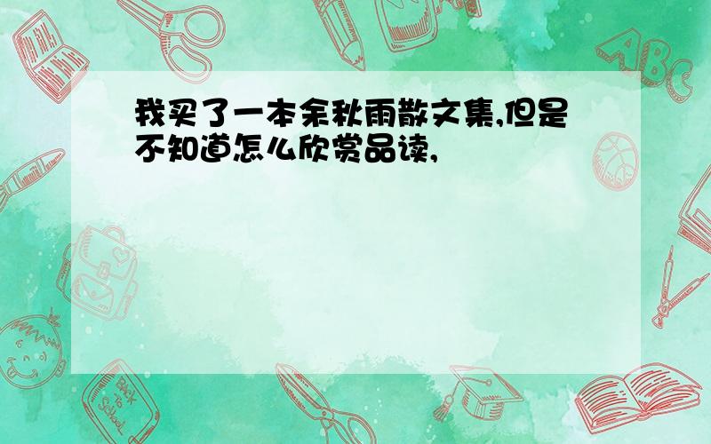 我买了一本余秋雨散文集,但是不知道怎么欣赏品读,