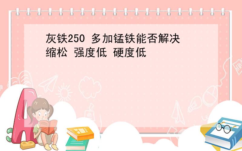 灰铁250 多加锰铁能否解决缩松 强度低 硬度低