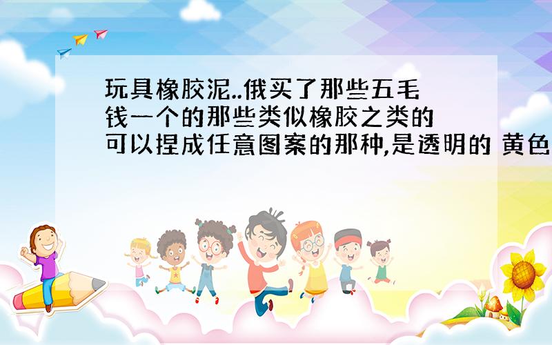 玩具橡胶泥..俄买了那些五毛钱一个的那些类似橡胶之类的 可以捏成任意图案的那种,是透明的 黄色的 看起来有点像马蹄膏的感