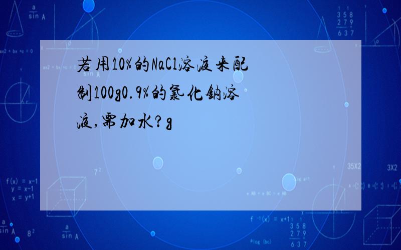 若用10%的NaCl溶液来配制100g0.9%的氯化钠溶液,需加水?g