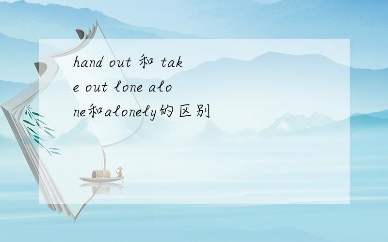 hand out 和 take out lone alone和alonely的区别