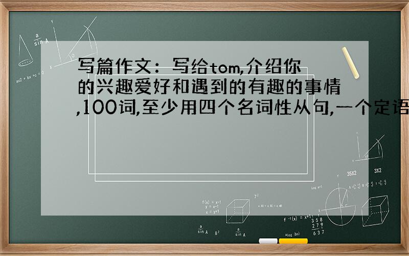 写篇作文：写给tom,介绍你的兴趣爱好和遇到的有趣的事情,100词,至少用四个名词性从句,一个定语从句一个状语从句,英文