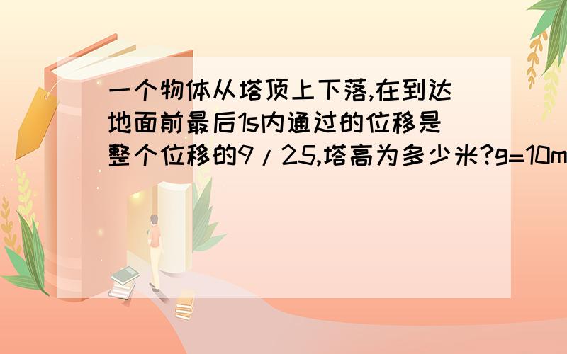 一个物体从塔顶上下落,在到达地面前最后1s内通过的位移是整个位移的9/25,塔高为多少米?g=10m