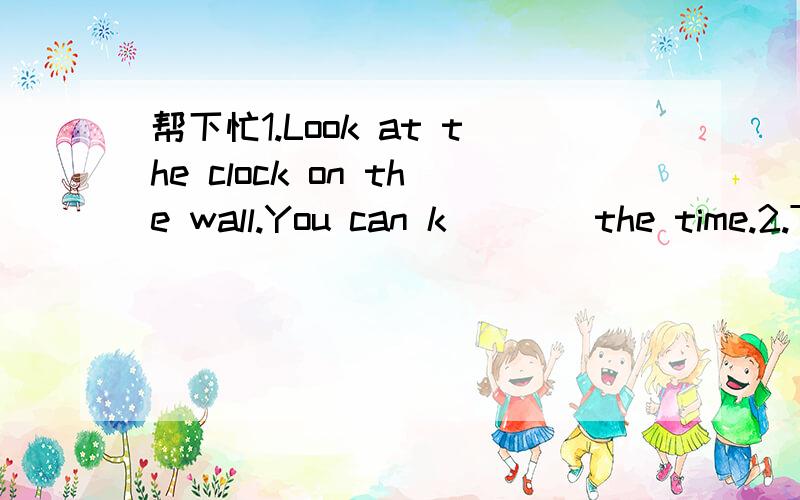 帮下忙1.Look at the clock on the wall.You can k____the time.2.T