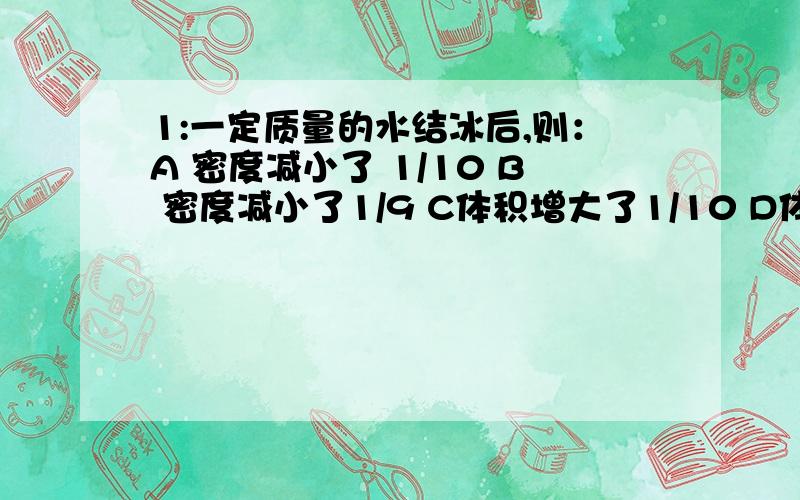 1:一定质量的水结冰后,则：A 密度减小了 1/10 B 密度减小了1/9 C体积增大了1/10 D体积增大了1/9 2