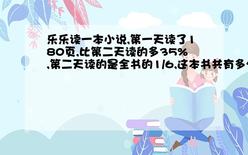 乐乐读一本小说,第一天读了180页,比第二天读的多35%,第二天读的是全书的1/6,这本书共有多少页