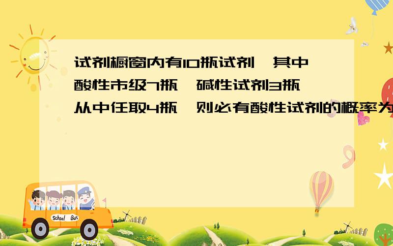 试剂橱窗内有10瓶试剂,其中酸性市级7瓶,碱性试剂3瓶,从中任取4瓶,则必有酸性试剂的概率为