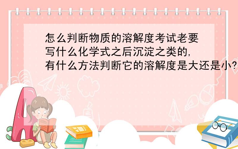 怎么判断物质的溶解度考试老要写什么化学式之后沉淀之类的,有什么方法判断它的溶解度是大还是小?（或者是溶于水或者不溶于水,