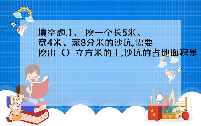 填空题.1、 挖一个长5米、宽4米、深8分米的沙坑,需要挖出（）立方米的土,沙坑的占地面积是（）.判断题.1、圆的周长的