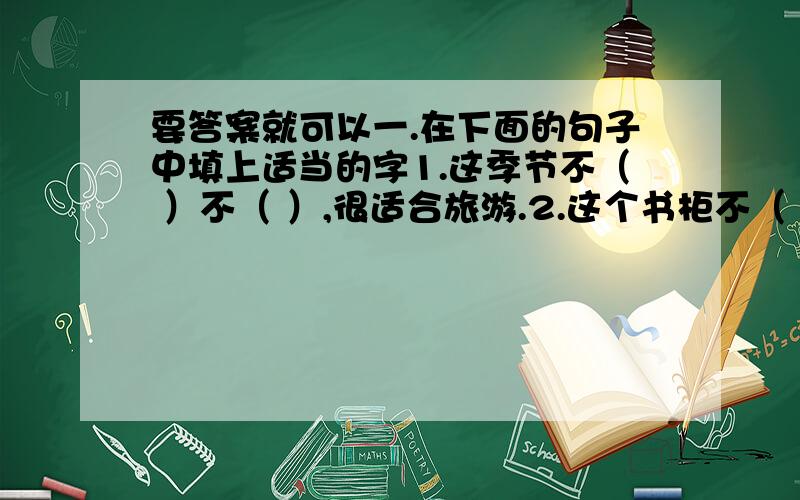 要答案就可以一.在下面的句子中填上适当的字1.这季节不（ ）不（ ）,很适合旅游.2.这个书柜不（ ）不（ ）,取书和放