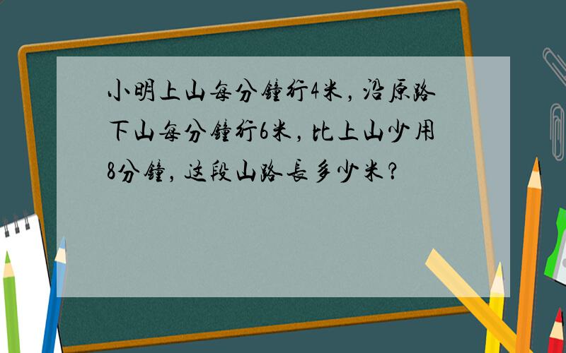 小明上山每分钟行4米，沿原路下山每分钟行6米，比上山少用8分钟，这段山路长多少米？