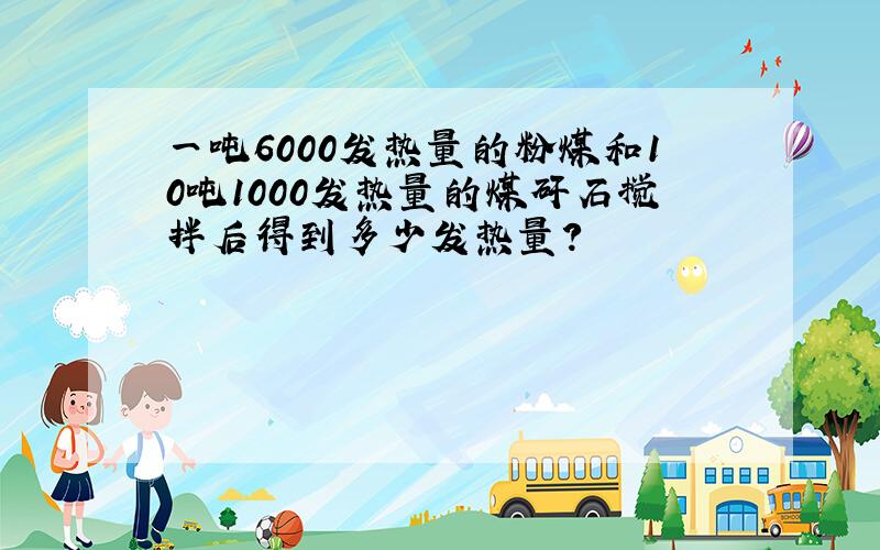 一吨6000发热量的粉煤和10吨1000发热量的煤矸石搅拌后得到多少发热量?