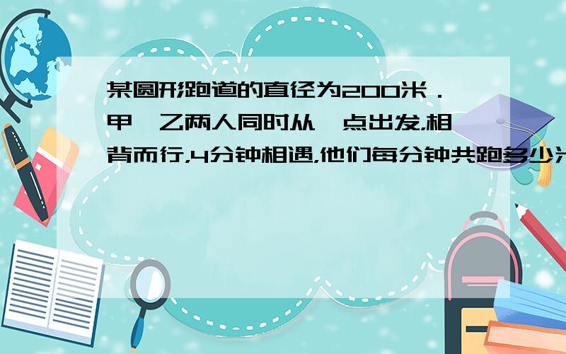 某圆形跑道的直径为200米．甲、乙两人同时从一点出发，相背而行，4分钟相遇，他们每分钟共跑多少米？