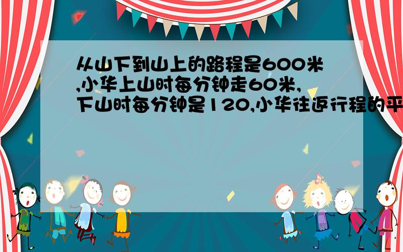 从山下到山上的路程是600米,小华上山时每分钟走60米,下山时每分钟是120,小华往返行程的平均速度多少米