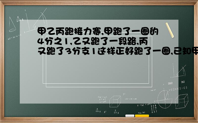 甲乙丙跑接力赛,甲跑了一圈的4分之1,乙又跑了一段路,丙又跑了3分支1这样正好跑了一圈,已知甲比丙少跑10米,求乙跑了多