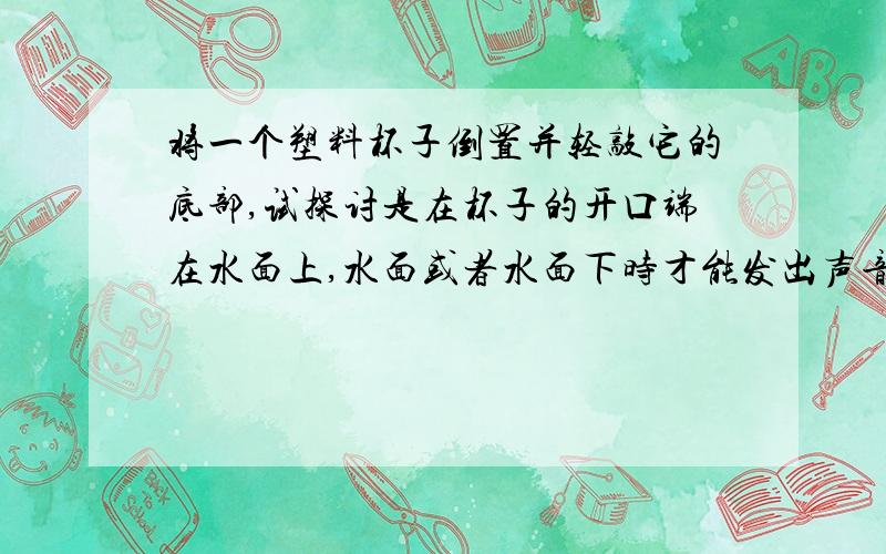 将一个塑料杯子倒置并轻敲它的底部,试探讨是在杯子的开口端在水面上,水面或者水面下时才能发出声音.