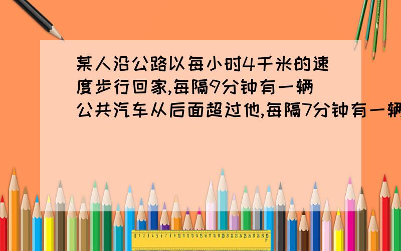 某人沿公路以每小时4千米的速度步行回家,每隔9分钟有一辆公共汽车从后面超过他,每隔7分钟有一辆公共汽车迎面开来,如果公共