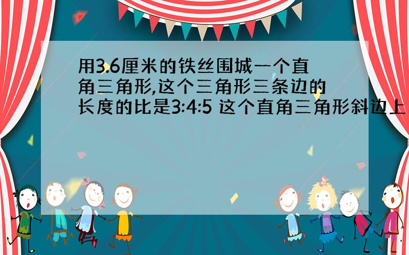 用3.6厘米的铁丝围城一个直角三角形,这个三角形三条边的长度的比是3:4:5 这个直角三角形斜边上的高是（）厘米.