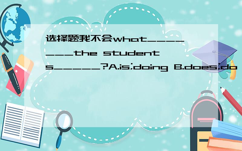 选择题我不会what_______the students_____?A.is;doing B.does;do C.ar