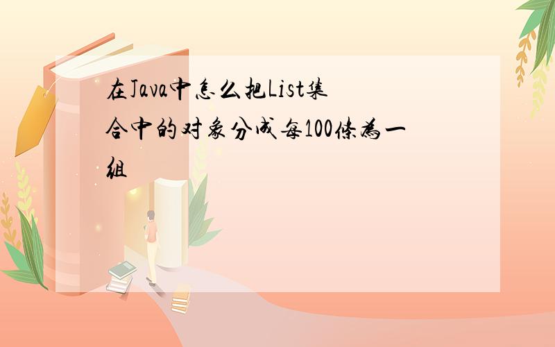 在Java中怎么把List集合中的对象分成每100条为一组