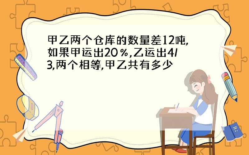 甲乙两个仓库的数量差12吨,如果甲运出20％,乙运出4/3,两个相等,甲乙共有多少