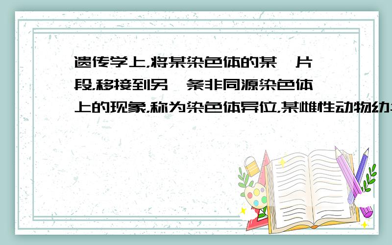 遗传学上，将某染色体的某一片段，移接到另一条非同源染色体上的现象，称为染色体异位，某雌性动物幼年时期，在人为因素影响下，