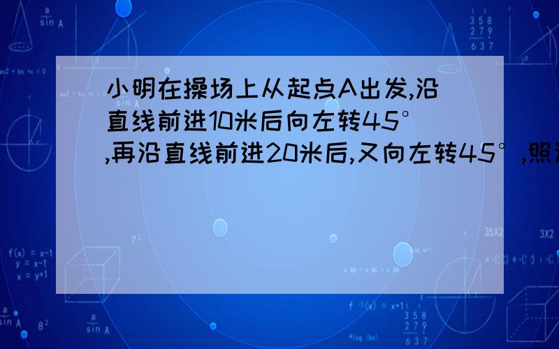 小明在操场上从起点A出发,沿直线前进10米后向左转45°,再沿直线前进20米后,又向左转45°,照这样走下去,他第一次回