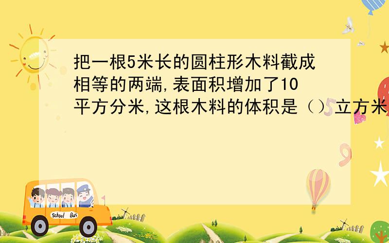 把一根5米长的圆柱形木料截成相等的两端,表面积增加了10平方分米,这根木料的体积是（）立方米.