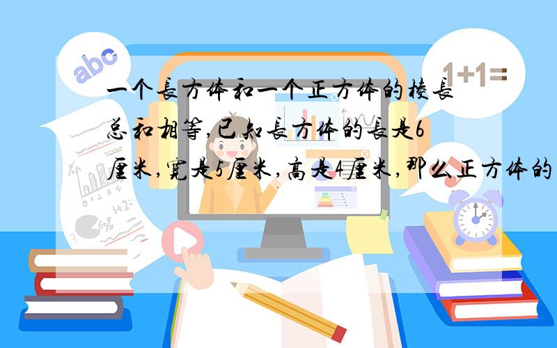 一个长方体和一个正方体的棱长总和相等,已知长方体的长是6厘米,宽是5厘米,高是4厘米,那么正方体的