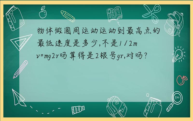 物体做圆周运动运动到最高点的最低速度是多少,不是1/2mv=mg2r吗算得是2根号gr,对吗?