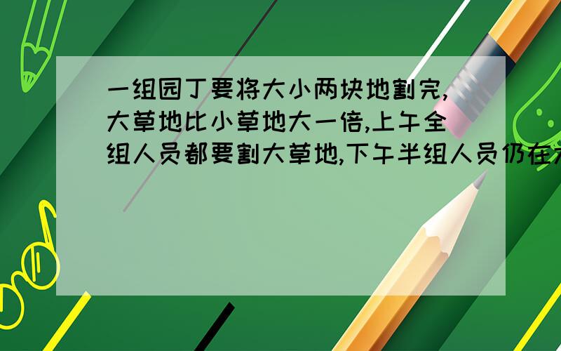 一组园丁要将大小两块地割完,大草地比小草地大一倍,上午全组人员都要割大草地,下午半组人员仍在大草地上