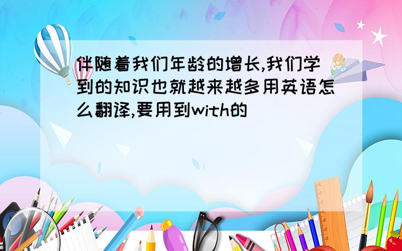 伴随着我们年龄的增长,我们学到的知识也就越来越多用英语怎么翻译,要用到with的