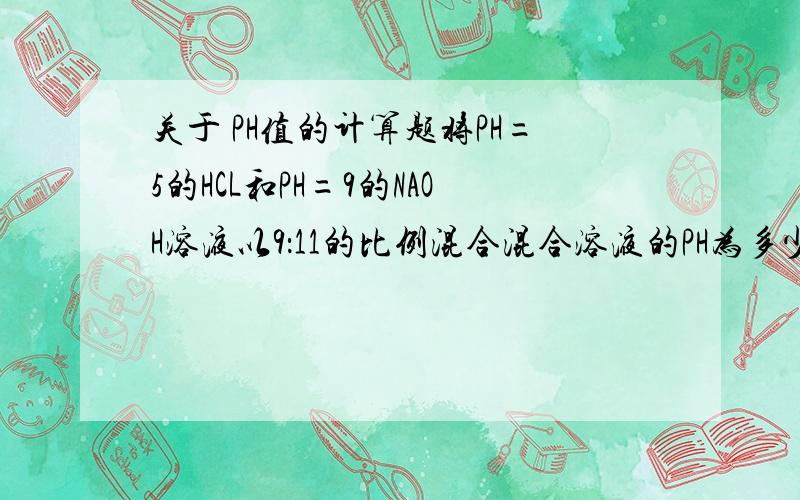 关于 PH值的计算题将PH=5的HCL和PH=9的NAOH溶液以9：11的比例混合混合溶液的PH为多少?将45ML 0.