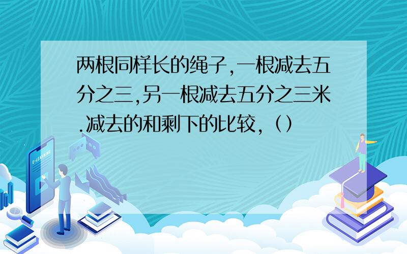 两根同样长的绳子,一根减去五分之三,另一根减去五分之三米.减去的和剩下的比较,（）